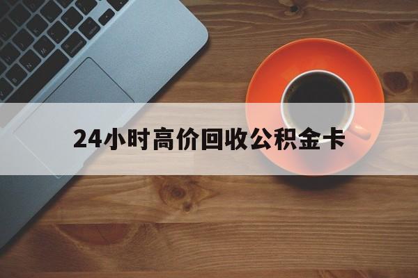 昭通最新24小时高价回收公积金卡方法分析(最方便真实的昭通24小时高价回收公积金卡怎么办方法)