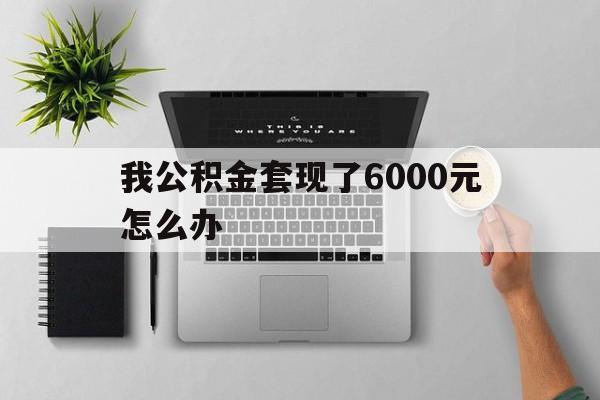 昭通最新我公积金套现了6000元怎么办方法分析(最方便真实的昭通住房公积金套取现金方法)
